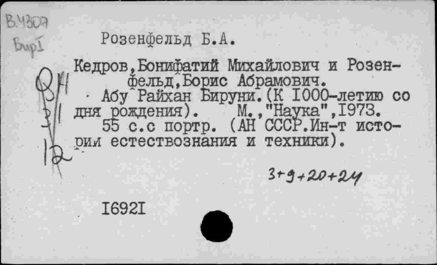 ﻿
Розенфельд Б.А.
Кедров,Бонифатий Михайлович и Розен-II	фельд,Борис Абрамович.
'	• Абу Райхан Бируни. (К 1000-летию со
| дня рождения). М./’Наука’’, 1973.
55 с.с портр. (АН СССР.Ин-т исто-иии естествознания и техники).
16921